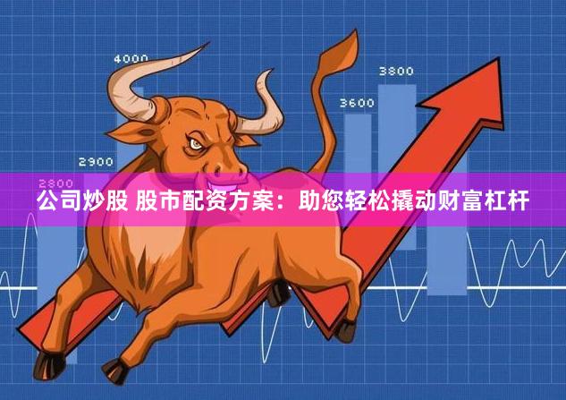 公司炒股 股市配资方案：助您轻松撬动财富杠杆