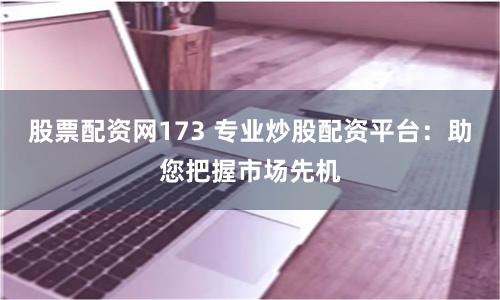 股票配资网173 专业炒股配资平台：助您把握市场先机