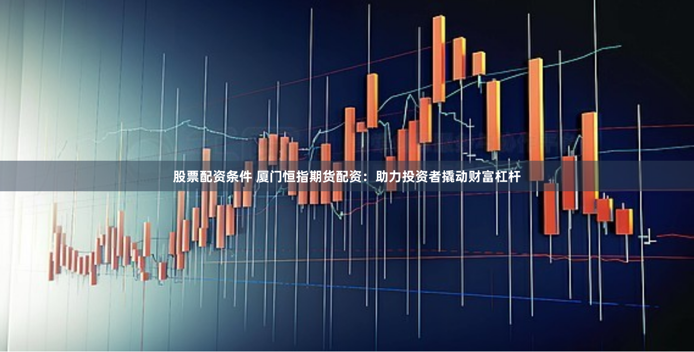 股票配资条件 厦门恒指期货配资：助力投资者撬动财富杠杆