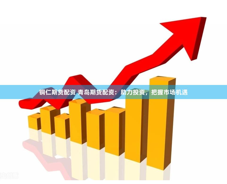 铜仁期货配资 青岛期货配资：助力投资，把握市场机遇