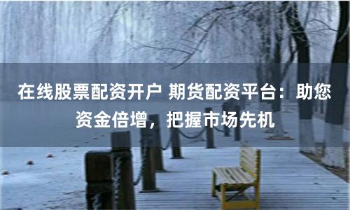 在线股票配资开户 期货配资平台：助您资金倍增，把握市场先机