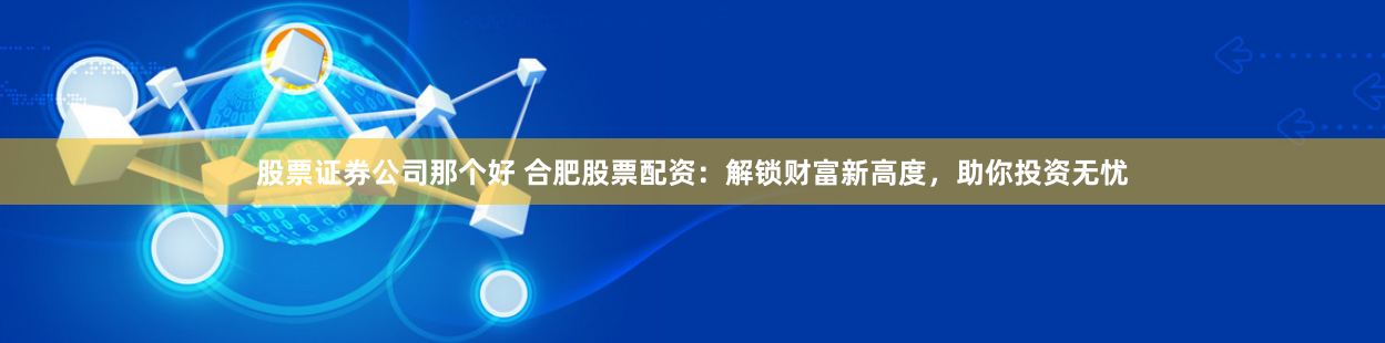 股票证券公司那个好 合肥股票配资：解锁财富新高度，助你投资无忧
