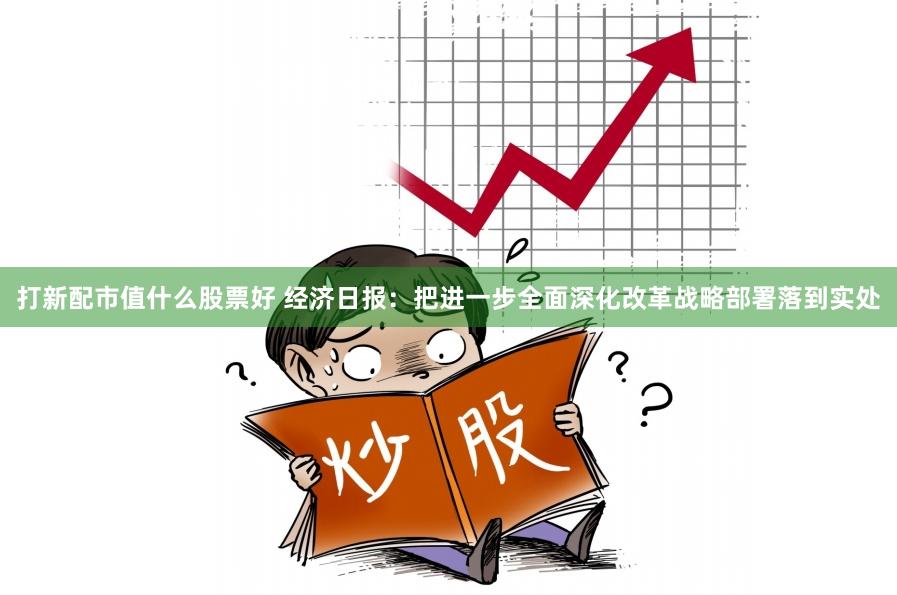 打新配市值什么股票好 经济日报：把进一步全面深化改革战略部署落到实处