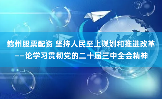 赣州股票配资 坚持人民至上谋划和推进改革——论学习贯彻党的二十届三中全会精神