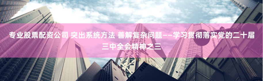 专业股票配资公司 突出系统方法 善解复杂问题——学习贯彻落实党的二十届三中全会精神之三