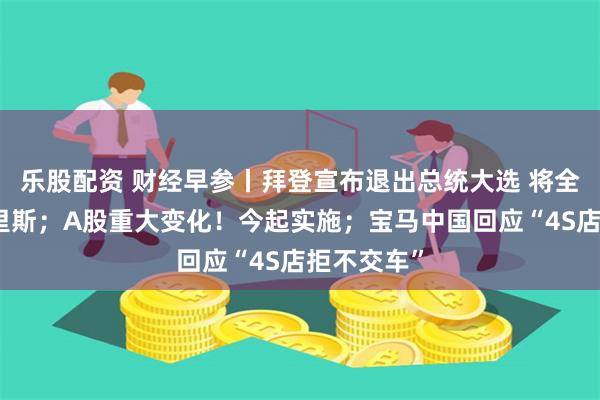 乐股配资 财经早参丨拜登宣布退出总统大选 将全力支持哈里斯；A股重大变化！今起实施；宝马中国回应“4S店拒不交车”