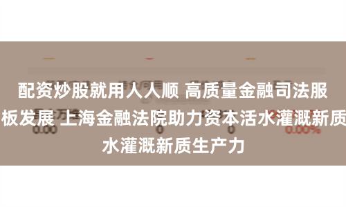 配资炒股就用人人顺 高质量金融司法服务科创板发展 上海金融法院助力资本活水灌溉新质生产力