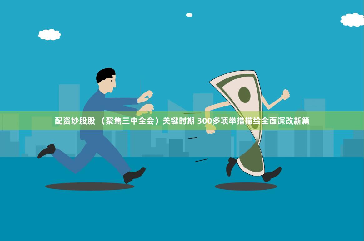 配资炒股股 （聚焦三中全会）关键时期 300多项举措描绘全面深改新篇