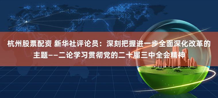 杭州股票配资 新华社评论员：深刻把握进一步全面深化改革的主题——二论学习贯彻党的二十届三中全会精神