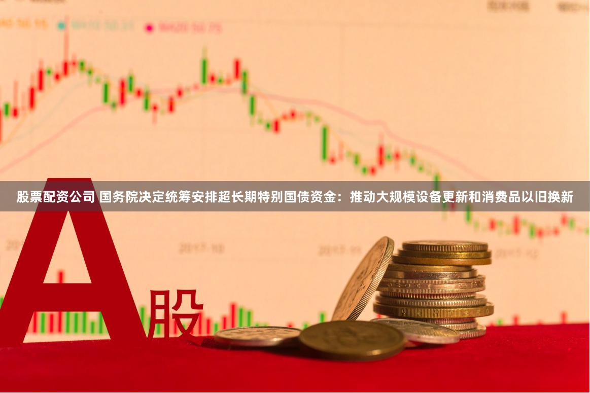 股票配资公司 国务院决定统筹安排超长期特别国债资金：推动大规模设备更新和消费品以旧换新
