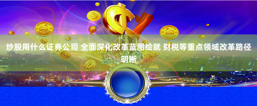 炒股用什么证券公司 全面深化改革蓝图绘就 财税等重点领域改革路径明晰