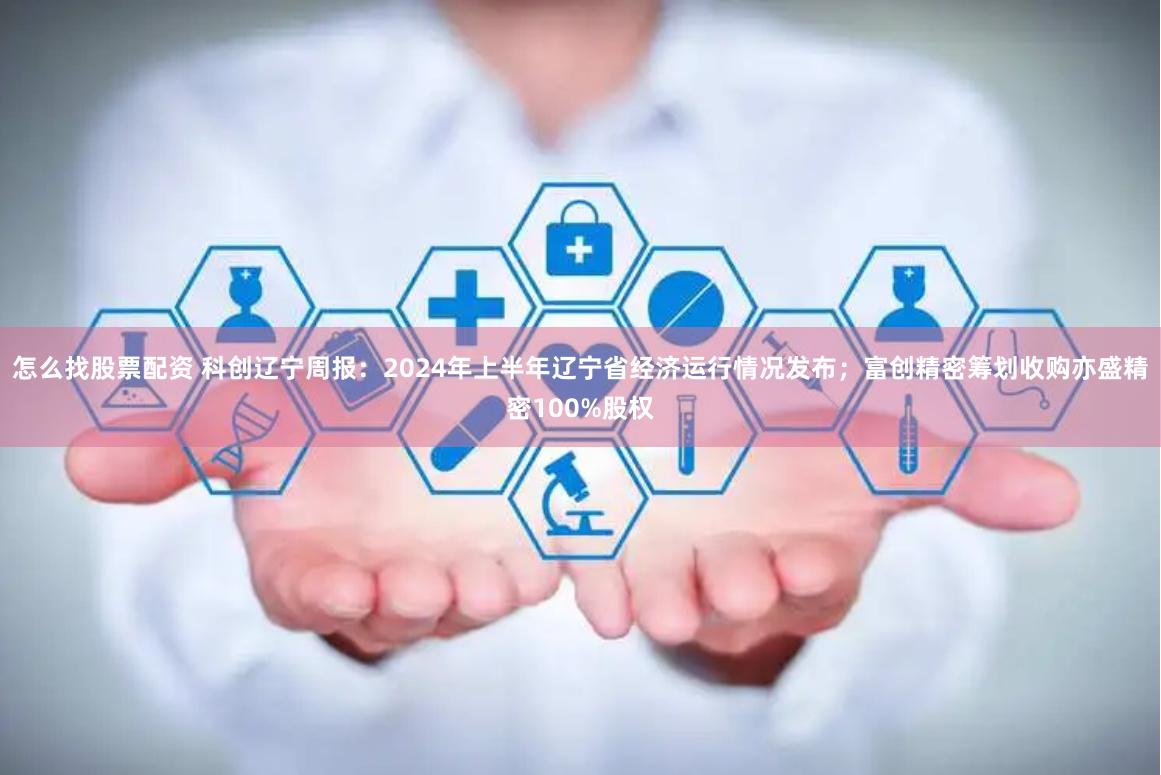 怎么找股票配资 科创辽宁周报：2024年上半年辽宁省经济运行情况发布；富创精密筹划收购亦盛精密100%股权