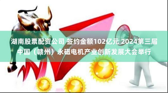 湖南股票配资公司 签约金额102亿元 2024第三届中国（赣州）永磁电机产业创新发展大会举行