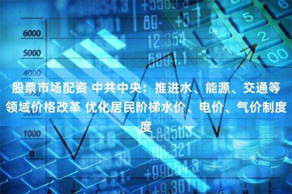 股票市场配资 中共中央：推进水、能源、交通等领域价格改革 优化居民阶梯水价、电价、气价制度
