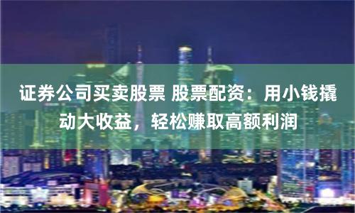 证券公司买卖股票 股票配资：用小钱撬动大收益，轻松赚取高额利润