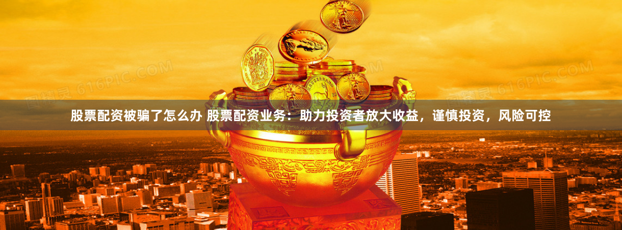 股票配资被骗了怎么办 股票配资业务：助力投资者放大收益，谨慎投资，风险可控