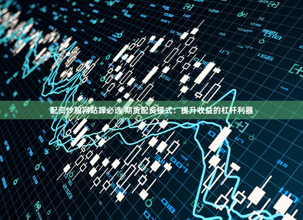 配资炒股网站蹿必选 期货配资模式：提升收益的杠杆利器