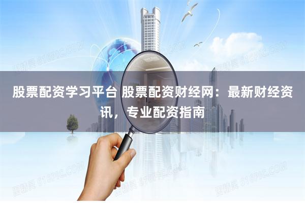 股票配资学习平台 股票配资财经网：最新财经资讯，专业配资指南