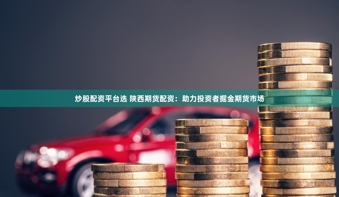 炒股配资平台选 陕西期货配资：助力投资者掘金期货市场