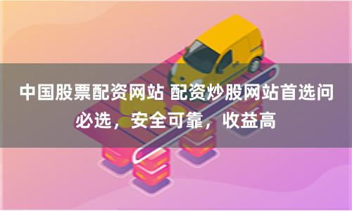 中国股票配资网站 配资炒股网站首选问必选，安全可靠，收益高