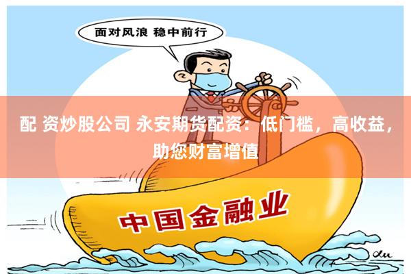 配 资炒股公司 永安期货配资：低门槛，高收益，助您财富增值
