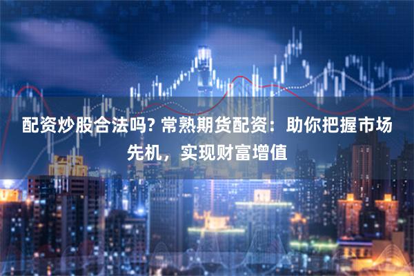 配资炒股合法吗? 常熟期货配资:助你把握市场先机,实现财富增值