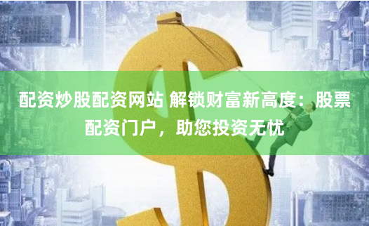 配资炒股配资网站 解锁财富新高度：股票配资门户，助您投资无忧