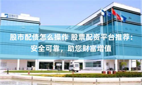 股市配债怎么操作 股票配资平台推荐:安全可靠,助您财富增值
