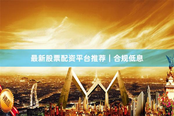 最新股票配资平台推荐｜合规低息